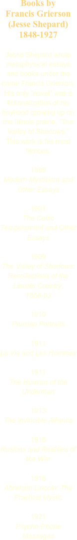 Books by 
Francis Grierson (Jesse Shepard)
1848-1927

Jesse Shepard wrote metaphysical essays and books under the name Francis Grierson. His only “novel” was a fictionalization of his boyhood growing up on the Illinois prairie, “The Valley of Shadows.” This work is his most famous.

1899
Modern Mysticism and Other Essays

1901
The Celtic Temperament and Other Essays

1909
The Valley of Shadows: Recollections of the Lincoln Country, 1858-63

1910
Parisian Portraits

1911
La Vie and Les Hommes

1911
The Humour of the Underman

1913
The Invincible Alliance

1918
Illusions and Realities of the War

1918
Abraham Lincoln: The Practical Mystic

1921
Psycho-Phone Messages



