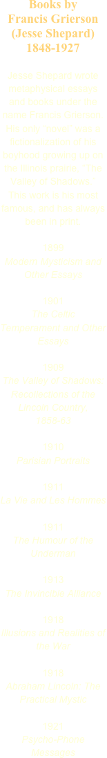 Books by 
Francis Grierson (Jesse Shepard)
1848-1927

Jesse Shepard wrote metaphysical essays and books under the name Francis Grierson. His only “novel” was a fictionalization of his boyhood growing up on the Illinois prairie, “The Valley of Shadows.” This work is his most famous, and has always been in print.

1899
Modern Mysticism and Other Essays

1901
The Celtic Temperament and Other Essays

1909
The Valley of Shadows: Recollections of the Lincoln Country, 1858-63

1910
Parisian Portraits

1911
La Vie and Les Hommes

1911
The Humour of the Underman

1913
The Invincible Alliance

1918
Illusions and Realities of the War

1918
Abraham Lincoln: The Practical Mystic

1921
Psycho-Phone Messages




