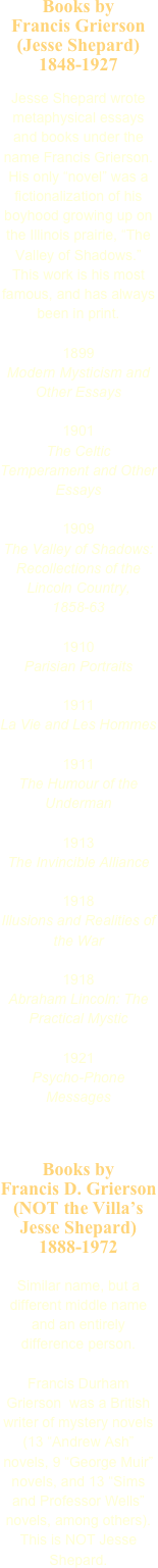 Books by 
Francis Grierson (Jesse Shepard)
1848-1927

Jesse Shepard wrote metaphysical essays and books under the name Francis Grierson. His only “novel” was a fictionalization of his boyhood growing up on the Illinois prairie, “The Valley of Shadows.” This work is his most famous, and has always been in print.

1899
Modern Mysticism and Other Essays

1901
The Celtic Temperament and Other Essays

1909
The Valley of Shadows: Recollections of the Lincoln Country, 1858-63

1910
Parisian Portraits

1911
La Vie and Les Hommes

1911
The Humour of the Underman

1913
The Invincible Alliance

1918
Illusions and Realities of the War

1918
Abraham Lincoln: The Practical Mystic

1921
Psycho-Phone Messages


Books by 
Francis D. Grierson (NOT the Villa’s Jesse Shepard)
1888-1972

Similar name, but a different middle name and an entirely difference person.

Francis Durham Grierson  was a British writer of mystery novels 
(13 “Andrew Ash” novels, 9 “George Muir” novels, and 13 “Sims and Professor Wells” novels, among others). This is NOT Jesse Shepard.



